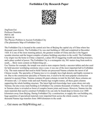 Forbidden City Research Paper
JingXuan.Gui
Professor Dumitriu
PHYS 140
2018.04.16
The Physics Problem in Ancient Forbidden City
(The planimetric Map of Forbidden City)
The Forbidden City is located at the central axis line of Beijing the capital city of China where has
thousand years history. The Forbidden City was start building at 1406 and completed in December
1420. It is one of the most stunning palaces, the greatest wonder of China and also is the biggest
wooden structure and the largest complex of palace buildings anywhere in the world. The Forbidden
City origin was the home to China s emperors, a place fill of staggering wealth and dazzling treasures,
and a place symbol of power. The Forbidden City is a rectangular city, 961 meters long from north to
south, ... Show more content on Helpwriting.net ...
Use Taimiao for example, the temple was used to store emperor family s ancestor tablets and also used
for held ancestor worshiping ceremony once a year, it was one of the most important hall in Forbidden
City. The main material that used to build Tamiao are processed Nanmu columns the rarest of all
Chinese woods. The speciality of Nanmu tree is it is straight, have high density and highly resistant to
rot. Due to the construction speciality of Nanmu tree, it used to be the most popular construction
material in ancient China. Taimiao contains 68 giant columns in total for this hall, these columns are
30 meters tall, 1.23 meters wide and each Nanmu logs weights tonnes, all these giant columns
supporting the whole building structure. The latest high tech knowledge laser scans shows not only
Taimiao, but also every main building in Forbidden City contains thousands of timbers. The roof area
in Taimiao alone is revealed as forest of complex beams joints and trusses. However, Nanmu tree the
main materials that used to construct Forbidden City can only be found deep in forests over 1800
kilometers away from Beijing. During Forbidden City s construction, to supply this vast building site,
huge quantities of specialized materials were imported from across the whole country. Over ten
thousand Nanmu logs transfers from 1800 kilometers to the south
... Get more on HelpWriting.net ...
 