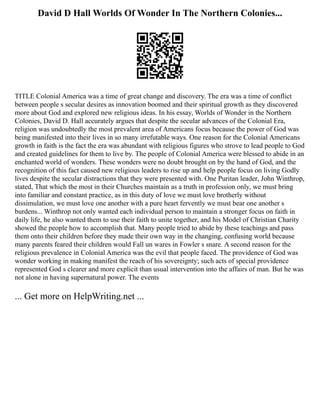 David D Hall Worlds Of Wonder In The Northern Colonies...
TITLE Colonial America was a time of great change and discovery. The era was a time of conflict
between people s secular desires as innovation boomed and their spiritual growth as they discovered
more about God and explored new religious ideas. In his essay, Worlds of Wonder in the Northern
Colonies, David D. Hall accurately argues that despite the secular advances of the Colonial Era,
religion was undoubtedly the most prevalent area of Americans focus because the power of God was
being manifested into their lives in so many irrefutable ways. One reason for the Colonial Americans
growth in faith is the fact the era was abundant with religious figures who strove to lead people to God
and created guidelines for them to live by. The people of Colonial America were blessed to abide in an
enchanted world of wonders. These wonders were no doubt brought on by the hand of God, and the
recognition of this fact caused new religious leaders to rise up and help people focus on living Godly
lives despite the secular distractions that they were presented with. One Puritan leader, John Winthrop,
stated, That which the most in their Churches maintain as a truth in profession only, we must bring
into familiar and constant practice, as in this duty of love we must love brotherly without
dissimulation, we must love one another with a pure heart fervently we must bear one another s
burdens... Winthrop not only wanted each individual person to maintain a stronger focus on faith in
daily life, he also wanted them to use their faith to unite together, and his Model of Christian Charity
showed the people how to accomplish that. Many people tried to abide by these teachings and pass
them onto their children before they made their own way in the changing, confusing world because
many parents feared their children would Fall un wares in Fowler s snare. A second reason for the
religious prevalence in Colonial America was the evil that people faced. The providence of God was
wonder working in making manifest the reach of his sovereignty; such acts of special providence
represented God s clearer and more explicit than usual intervention into the affairs of man. But he was
not alone in having supernatural power. The events
... Get more on HelpWriting.net ...
 