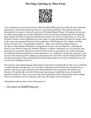 The Song, Uprising, by Muse Essay
I am a millennial, a person born between 1980 and 2000. Millennials are possibly the most influential
generation or, what some people may refer to as, the chosen generation. Our influence has been
illustrated by the impact we had in the election of President Barack Obama. Throughout the last year,
my dad has encouraged me to study millennials because he has been spending many hours studying
them, himself. He believes that music defines the character and values of a generation. As a lover of
all kinds of music, he has enlightened me with a genre of songs describing the desire for change. Most
of the songs were composed by artists of his generation, Fifth Dimension, Eric Clapton, and Sam
Cooke, to name a few. I was pleasantly surprised ... Show more content on Helpwriting.net ...
The artist is admonishing millennials to recognize the threats to our civil liberties. I automatically
found it ironic that the songwriter, Matthew Bellamy, is neither a millennial, nor is he from the same
generation as my parents. Because he was born between the two generations, he is able to articulate
our millennial predicament from an outside perspective. As a millennial, I accept the songwriter s call
to action and commit myself to helping my peers prepare for our future. Instead of being fearful of the
day that my generation fully understands the burdens placed upon us, but I am confident that we will
overcome the challenges before us.
The song also states Interchanging mind control/ come let the revolution take its toll/ if you could flick
a switch and open your third eye/ you d see that we should never be afraid to die. Our third eye, or
intuition, truly sets us apart. My peers and I think differently from our parents. We embrace our
diversity. We embody the value that All men are created equal, an ideal that was not honored by
generations before us. This is why we are the chosen generation. We will bring about radical change.
Call it a revolution or call it an uprising, either way, the change will be constructive.
Uprising has made me more aware of the power of
... Get more on HelpWriting.net ...
 