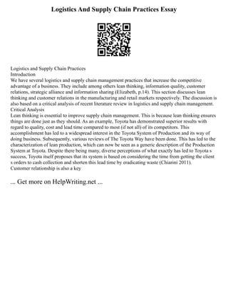 Logistics And Supply Chain Practices Essay
Logistics and Supply Chain Practices
Introduction
We have several logistics and supply chain management practices that increase the competitive
advantage of a business. They include among others lean thinking, information quality, customer
relations, strategic alliance and information sharing (Elizabeth, p.14). This section discusses lean
thinking and customer relations in the manufacturing and retail markets respectively. The discussion is
also based on a critical analysis of recent literature review in logistics and supply chain management.
Critical Analysis
Lean thinking is essential to improve supply chain management. This is because lean thinking ensures
things are done just as they should. As an example, Toyota has demonstrated superior results with
regard to quality, cost and lead time compared to most (if not all) of its competitors. This
accomplishment has led to a widespread interest in the Toyota System of Production and its way of
doing business. Subsequently, various reviews of The Toyota Way have been done. This has led to the
characterization of lean production, which can now be seen as a generic description of the Production
System at Toyota. Despite there being many, diverse perceptions of what exactly has led to Toyota s
success, Toyota itself proposes that its system is based on considering the time from getting the client
s orders to cash collection and shorten this lead time by eradicating waste (Chiarini 2011).
Customer relationship is also a key
... Get more on HelpWriting.net ...
 