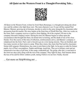 All Quiet on the Western Front is a Thought-Provoking Tale...
All Quiet on the Western Front, written by Erich Maria Remarque, is a thought provoking tale about
war, and the soldiers who fight these wars. The main character is an 18 year old boy named Paul
Bäumer. Bäumer, growing up in Germany, decides to enlist in the army alongside his classmates after
persuasion from his teacher. His story begins at the front lines of World War One. After two weeks on
the front, Paul s company receives a reprieve from fighting. 80 of the original 150 men in the
company (Second Company) return. During his time off, Bäumer begins to reflect upon the
circumstances that brought him there, his brutal time in training, and the death of one of his close
friends. Over the course of this time of reflection, reinforcements arrive, and Bäumer s company is
redeployed into the front. Paul s unit is forced to go on a wire laying mission. They are bombed, and
lose many recruits on their return to camp. When they return, they learn that Paul and his classmates
former drill sergeant, Himmelstoss, has come to join them in the fight. As he goes to order his former
pupils, two of Paul s accomplices, Tjaden and Kropp, insult him. They go to military court and are
sentenced to two days of jail time, in the camp s makeshift jail. The group, after this, is sent back to
the front two days early along with the rest of the company. They fight for days. Paul laments about
the loss of his and his fellow soldiers youth, stating I believe we are lost. Finally, Second
... Get more on HelpWriting.net ...
 