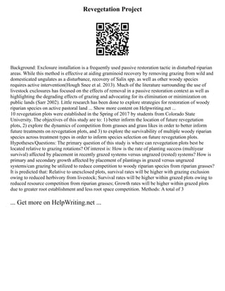 Revegetation Project
Background: Exclosure installation is a frequently used passive restoration tactic in disturbed riparian
areas. While this method is effective at aiding graminoid recovery by removing grazing from wild and
domesticated ungulates as a disturbance, recovery of Salix spp. as well as other woody species
requires active intervention(Hough Snee et al. 2013). Much of the literature surrounding the use of
livestock exclosures has focused on the effects of removal in a passive restoration context as well as
highlighting the degrading effects of grazing and advocating for its elimination or minimization on
public lands (Sarr 2002). Little research has been done to explore strategies for restoration of woody
riparian species on active pastoral land ... Show more content on Helpwriting.net ...
10 revegetation plots were established in the Spring of 2017 by students from Colorado State
University. The objectives of this study are to: 1) better inform the location of future revegetation
plots, 2) explore the dynamics of competition from grasses and grass likes in order to better inform
future treatments on revegetation plots, and 3) to explore the survivability of multiple woody riparian
species across treatment types in order to inform species selection on future revegetation plots.
Hypotheses/Questions: The primary question of this study is where can revegetation plots best be
located relative to grazing rotations? Of interest is: How is the rate of planting success (multiyear
survival) affected by placement in recently grazed systems versus ungrazed (rested) systems? How is
primary and secondary growth affected by placement of plantings in grazed versus ungrazed
systems/can grazing be utilized to reduce competition to woody riparian species from riparian grasses?
It is predicted that: Relative to unexclosed plots, survival rates will be higher with grazing exclusion
owing to reduced herbivory from livestock; Survival rates will be higher within grazed plots owing to
reduced resource competition from riparian grasses; Growth rates will be higher within grazed plots
due to greater root establishment and less root space competition. Methods: A total of 3
... Get more on HelpWriting.net ...
 
