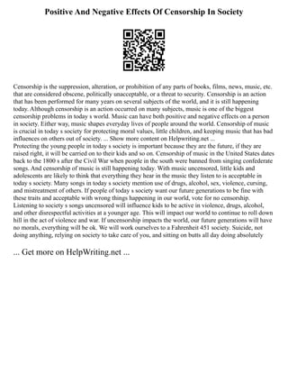 Positive And Negative Effects Of Censorship In Society
Censorship is the suppression, alteration, or prohibition of any parts of books, films, news, music, etc.
that are considered obscene, politically unacceptable, or a threat to security. Censorship is an action
that has been performed for many years on several subjects of the world, and it is still happening
today. Although censorship is an action occurred on many subjects, music is one of the biggest
censorship problems in today s world. Music can have both positive and negative effects on a person
in society. Either way, music shapes everyday lives of people around the world. Censorship of music
is crucial in today s society for protecting moral values, little children, and keeping music that has bad
influences on others out of society. ... Show more content on Helpwriting.net ...
Protecting the young people in today s society is important because they are the future, if they are
raised right, it will be carried on to their kids and so on. Censorship of music in the United States dates
back to the 1800 s after the Civil War when people in the south were banned from singing confederate
songs. And censorship of music is still happening today. With music uncensored, little kids and
adolescents are likely to think that everything they hear in the music they listen to is acceptable in
today s society. Many songs in today s society mention use of drugs, alcohol, sex, violence, cursing,
and mistreatment of others. If people of today s society want our future generations to be fine with
these traits and acceptable with wrong things happening in our world, vote for no censorship.
Listening to society s songs uncensored will influence kids to be active in violence, drugs, alcohol,
and other disrespectful activities at a younger age. This will impact our world to continue to roll down
hill in the act of violence and war. If uncensorship impacts the world, our future generations will have
no morals, everything will be ok. We will work ourselves to a Fahrenheit 451 society. Suicide, not
doing anything, relying on society to take care of you, and sitting on butts all day doing absolutely
... Get more on HelpWriting.net ...
 