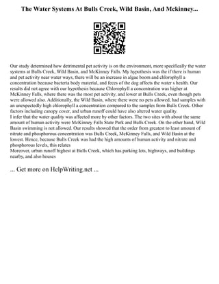 The Water Systems At Bulls Creek, Wild Basin, And Mckinney...
Our study determined how detrimental pet activity is on the environment, more specifically the water
systems at Bulls Creek, Wild Basin, and McKinney Falls. My hypothesis was the if there is human
and pet activity near water ways, there will be an increase in algae boom and chlorophyll a
concentration because bacteria body material, and feces of the dog affects the water s health. Our
results did not agree with our hypothesis because Chlorophyll a concentration was higher at
McKinney Falls, where there was the most pet activity, and lower at Bulls Creek, even though pets
were allowed also. Additionally, the Wild Basin, where there were no pets allowed, had samples with
an unexpectedly high chlorophyll a concentration compared to the samples from Bulls Creek. Other
factors including canopy cover, and urban runoff could have also altered water quality.
I infer that the water quality was affected more by other factors. The two sites with about the same
amount of human activity were McKinney Falls State Park and Bulls Creek. On the other hand, Wild
Basin swimming is not allowed. Our results showed that the order from greatest to least amount of
nitrate and phosphorous concentration was Bulls Creek, McKinney Falls, and Wild Basin at the
lowest. Hence, because Bulls Creek was had the high amounts of human activity and nitrate and
phosphorous levels, this relates
Moreover, urban runoff highest at Bulls Creek, which has parking lots, highways, and buildings
nearby, and also houses
... Get more on HelpWriting.net ...
 