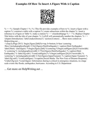 Examples Of How To Insert A Figure With A Caption
% + + % | Sample Chapter 1 % | % | This file provides examples of how to % | insert a figure with a
caption % | construct a table with a caption % | create subsections within the chapter % | insert a
reference to a Figure or Table % | make a citation % + + cleardoublepage % + + % | Replace Chapter
Title below with the title of your chapter. % | LaTeX will automatically number the chapters. % + +
chapter{Introduction} label{makereference1} section{Context} ... Show more content on
Helpwriting.net ...
~citep{LePage:2013} begin{figure}[htb]%t=top, b=bottom, h=here centering
fbox{includegraphics[height=2.5in]{figures/HaitiEarthquake}} caption{Haiti Earthquake}
label{Haiti} end{figure} %begin{figure}[htb] %centering %begin{subfigure}[b]{0.5textwidth}
% centering % includegraphics[width=2.75in]{figures/HaitiEarthquake} % caption{Haiti
Earthquake} % label{fig:sub1} %end{subfigure}% %begin{subfigure}[b]{0.5textwidth} %
centering % includegraphics[width=2.5in]{figures/JapanTsunami} % caption{Japan Tsunami} %
label{fig:sub2} %end{subfigure} %caption{Social Media: The New Face of Disaster Response}
%label{fig:test} %end{figure} Information sharing is critical in emergency situations, in a large
scale events like floods, earthquakes, hurricanes. According to U.S. Department
... Get more on HelpWriting.net ...
 