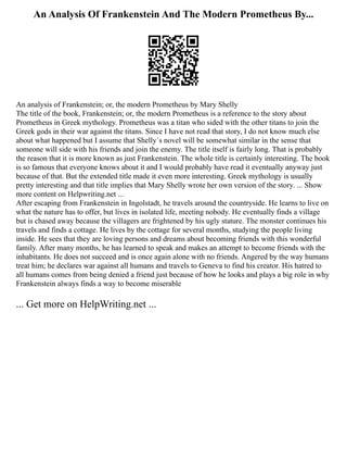 An Analysis Of Frankenstein And The Modern Prometheus By...
An analysis of Frankenstein; or, the modern Prometheus by Mary Shelly
The title of the book, Frankenstein; or, the modern Prometheus is a reference to the story about
Prometheus in Greek mythology. Prometheus was a titan who sided with the other titans to join the
Greek gods in their war against the titans. Since I have not read that story, I do not know much else
about what happened but I assume that Shelly´s novel will be somewhat similar in the sense that
someone will side with his friends and join the enemy. The title itself is fairly long. That is probably
the reason that it is more known as just Frankenstein. The whole title is certainly interesting. The book
is so famous that everyone knows about it and I would probably have read it eventually anyway just
because of that. But the extended title made it even more interesting. Greek mythology is usually
pretty interesting and that title implies that Mary Shelly wrote her own version of the story. ... Show
more content on Helpwriting.net ...
After escaping from Frankenstein in Ingolstadt, he travels around the countryside. He learns to live on
what the nature has to offer, but lives in isolated life, meeting nobody. He eventually finds a village
but is chased away because the villagers are frightened by his ugly stature. The monster continues his
travels and finds a cottage. He lives by the cottage for several months, studying the people living
inside. He sees that they are loving persons and dreams about becoming friends with this wonderful
family. After many months, he has learned to speak and makes an attempt to become friends with the
inhabitants. He does not succeed and is once again alone with no friends. Angered by the way humans
treat him; he declares war against all humans and travels to Geneva to find his creator. His hatred to
all humans comes from being denied a friend just because of how he looks and plays a big role in why
Frankenstein always finds a way to become miserable
... Get more on HelpWriting.net ...
 