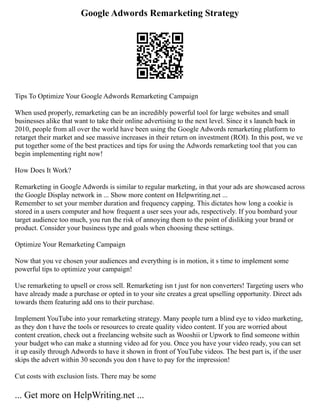 Google Adwords Remarketing Strategy
Tips To Optimize Your Google Adwords Remarketing Campaign
When used properly, remarketing can be an incredibly powerful tool for large websites and small
businesses alike that want to take their online advertising to the next level. Since it s launch back in
2010, people from all over the world have been using the Google Adwords remarketing platform to
retarget their market and see massive increases in their return on investment (ROI). In this post, we ve
put together some of the best practices and tips for using the Adwords remarketing tool that you can
begin implementing right now!
How Does It Work?
Remarketing in Google Adwords is similar to regular marketing, in that your ads are showcased across
the Google Display network in ... Show more content on Helpwriting.net ...
Remember to set your member duration and frequency capping. This dictates how long a cookie is
stored in a users computer and how frequent a user sees your ads, respectively. If you bombard your
target audience too much, you run the risk of annoying them to the point of disliking your brand or
product. Consider your business type and goals when choosing these settings.
Optimize Your Remarketing Campaign
Now that you ve chosen your audiences and everything is in motion, it s time to implement some
powerful tips to optimize your campaign!
Use remarketing to upsell or cross sell. Remarketing isn t just for non converters! Targeting users who
have already made a purchase or opted in to your site creates a great upselling opportunity. Direct ads
towards them featuring add ons to their purchase.
Implement YouTube into your remarketing strategy. Many people turn a blind eye to video marketing,
as they don t have the tools or resources to create quality video content. If you are worried about
content creation, check out a freelancing website such as Wooshii or Upwork to find someone within
your budget who can make a stunning video ad for you. Once you have your video ready, you can set
it up easily through Adwords to have it shown in front of YouTube videos. The best part is, if the user
skips the advert within 30 seconds you don t have to pay for the impression!
Cut costs with exclusion lists. There may be some
... Get more on HelpWriting.net ...
 