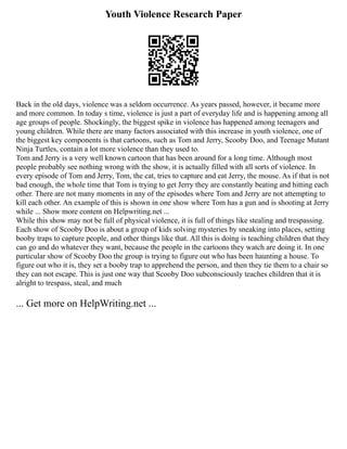 Youth Violence Research Paper
Back in the old days, violence was a seldom occurrence. As years passed, however, it became more
and more common. In today s time, violence is just a part of everyday life and is happening among all
age groups of people. Shockingly, the biggest spike in violence has happened among teenagers and
young children. While there are many factors associated with this increase in youth violence, one of
the biggest key components is that cartoons, such as Tom and Jerry, Scooby Doo, and Teenage Mutant
Ninja Turtles, contain a lot more violence than they used to.
Tom and Jerry is a very well known cartoon that has been around for a long time. Although most
people probably see nothing wrong with the show, it is actually filled with all sorts of violence. In
every episode of Tom and Jerry, Tom, the cat, tries to capture and eat Jerry, the mouse. As if that is not
bad enough, the whole time that Tom is trying to get Jerry they are constantly beating and hitting each
other. There are not many moments in any of the episodes where Tom and Jerry are not attempting to
kill each other. An example of this is shown in one show where Tom has a gun and is shooting at Jerry
while ... Show more content on Helpwriting.net ...
While this show may not be full of physical violence, it is full of things like stealing and trespassing.
Each show of Scooby Doo is about a group of kids solving mysteries by sneaking into places, setting
booby traps to capture people, and other things like that. All this is doing is teaching children that they
can go and do whatever they want, because the people in the cartoons they watch are doing it. In one
particular show of Scooby Doo the group is trying to figure out who has been haunting a house. To
figure out who it is, they set a booby trap to apprehend the person, and then they tie them to a chair so
they can not escape. This is just one way that Scooby Doo subconsciously teaches children that it is
alright to trespass, steal, and much
... Get more on HelpWriting.net ...
 