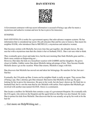 DAN STEVENS
A Government contractor with top secret information is accused of being a spy after he meets a
mysterious and seductive woman and now he has to prove his innocence.
SYNOPSIS
DAN STEVENS (50 s) works for a government agency that sales advance weapons systems. He has
information that is considered top secret. His job relocates Dan and his sons to Geneva. Dan meets his
neighbor HANK, who introduces Dan to MICHELLE, a mysterious and seductive woman.
Dan becomes smitten with Michelle, but every time they get together, she abruptly leaves. He also
sees her with a mysterious man that she claims is her ex husband, PAUL. Dan s not sure what to think.
They eventually grow closer and make love, but the next morning Dan finds Michelle gone and his ...
Show more content on Helpwriting.net ...
However, Dan takes the kids on a houseboat vacation with GABBIE and her daughters. He grows
closer to Gabbie. Gabbie warns Dan about Michelle taking advantage of him. They become friends.
Michelle doesn t go on the vacation. When Dan returns, Michelle is angry with him.
Dan discovers that Michelle has moved out and taken her belongings. He searches for her, but can t
find her.
Eventually, the CIA picks up Dan. It turns out his neighbor Hank is really an agent. They accuse Dan
of being a spy. Dan s attorney gets Dan released. Dan knows that Michelle set him up. He goes
looking for her to prove his innocence. He goes to her work, but she hasn t shown up. He finds her ex
husband Paul, but it s not the man that he saw Michelle with earlier. Paul explains that Michelle got
involved with another man named ALEXIS. Alexis is a communist.
Dan locates a mailbox for Michelle that contains a copy of a government blueprint. He eventually tells
the CIA agent, who retrieves the blueprint and the agent believes that Dan was also framed. He warns
Dan to protect his kids from Michelle. Dan discovers that he was actually set up by his work to be the
bait for
... Get more on HelpWriting.net ...
 