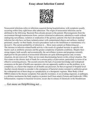 Essay about Infection Control
Nosocomial infections refers to infections acquired during hospitalization, with symptoms usually
occurring within forty eight hours after admission. The origin of nosocomial infections can be
attributed to the following: Bacterial flora already present in the patient; Microorganisms from the
environment through transmission from: carriers colonized at admission, admitted to wards without
undergoing surveillance, isolation or eradication of the germ(s); patients who have developed the
infection but who have not been isolated;contact with contaminated objects and surfaces; medical
personnel, usually via their hands; invasive procedures such as the installation or maintenance of a
device(1). The current probability of infection in ... Show more content on Helpwriting.net ...
The increase in infection related health activity is the result of a gradual increase in specific risk
factors such as antibiotic pressure and the greater complexity of patients conditions. Despite their
strong impact, both socially and economically, the surveillance systems and programs currently
deployed for the prevention of nosocomial infections are quite dishomogeneous and, in many
situations, do not exist at all. There are two main discriminating factors in this critical situation. The
first relates to the chronic lack of funds for a serious policy of prevention, particularly in terms of an
effective screening process. The second concerns the lack of accurate knowledge and widespread
awareness on the part of health care operators who are apparently unable to see the problem, in its
complexity, as a factor that impacts on all health care processes, be that at regional or hospital level.
Another crucial element to consider is the emergence of bacterial strains resistant to antibiotics,given
the widespread use of these drugs as a prophylactic or a therapeutic regimen. Main Body i) How
MRSA relates to the disease symptoms Non specific resistance, to an invading organism, or pathogen,
is a defence mechanism the body employs to protect itself from attack (Tortora and Grabowski 1996).
Inflammation, response to bacterial invasion, occurs due to release of chemicals in the bloodstream
... Get more on HelpWriting.net ...
 