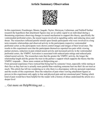 Article Summary Observation
In this experiment, Eisenberger, Master, Inagaki, Taylor, Shirinyan, Lieberman, and Naliboff further
research the hypothesis that attachment figures may act as safety signal to an individual during a
threatening experience observing changes in neural mechanism to support this theory, specifically the
ventromedial prefrontal cortex, the neural region involved in signalling safety and reducing stress and
threat. The researchers inflicted painful stimuli upon female participants who were involved in a long
term romantic relationships and observed activity in the participants respective ventromedial
prefrontal cortex as the participants were shown control images and images of their loved ones. The
results to this experiment were that the participants themselves reported less pain while viewing
partner pictures, reduction in pain related neural activity and increased activity in the ventromedial
prefrontal cortex, the VMPFC Activation is associated with reduced pain ratings and reduced pain
related neural activity. The researchers note that the greater the VMPFC activity, the longer the
relationship length and the greater the trust in the partner s support which supports the theory that the
VMPFC responds ... Show more content on Helpwriting.net ...
From personal experience I have noticed that being hurt by someone I trust, especially while staring at
their face as they hurt me is actually more painful than watching someone hurt me that I do not trust as
much. This article has left me wondering as to why there is a discrepancy with my personal experience
and the results of this experiment. Does the reduction of pain when viewing attachment figures as
proven in this experiment only apply to fear and physical pain and not emotional pain? Stating which
kind of pain would have been helpful for the reader with a history of abuse understand the article on a
deeper level
... Get more on HelpWriting.net ...
 