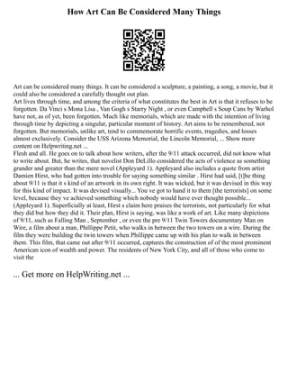 How Art Can Be Considered Many Things
Art can be considered many things. It can be considered a sculpture, a painting, a song, a movie, but it
could also be considered a carefully thought out plan.
Art lives through time, and among the criteria of what constitutes the best in Art is that it refuses to be
forgotten. Da Vinci s Mona Lisa , Van Gogh s Starry Night , or even Campbell s Soup Cans by Warhol
have not, as of yet, been forgotten. Much like memorials, which are made with the intention of living
through time by depicting a singular, particular moment of history. Art aims to be remembered, not
forgotten. But memorials, unlike art, tend to commemorate horrific events, tragedies, and losses
almost exclusively. Consider the USS Arizona Memorial, the Lincoln Memorial, ... Show more
content on Helpwriting.net ...
Flesh and all. He goes on to talk about how writers, after the 9/11 attack occurred, did not know what
to write about. But, he writes, that novelist Don DeLillo considered the acts of violence as something
grander and greater than the mere novel (Appleyard 1). Appleyard also includes a quote from artist
Damien Hirst, who had gotten into trouble for saying something similar . Hirst had said, [t]he thing
about 9/11 is that it s kind of an artwork in its own right. It was wicked, but it was devised in this way
for this kind of impact. It was devised visually... You ve got to hand it to them [the terrorists] on some
level, because they ve achieved something which nobody would have ever thought possible...
(Appleyard 1). Superficially at least, Hirst s claim here praises the terrorists, not particularly for what
they did but how they did it. Their plan, Hirst is saying, was like a work of art. Like many depictions
of 9/11, such as Falling Man , September , or even the pre 9/11 Twin Towers documentary Man on
Wire, a film about a man, Phillippe Petit, who walks in between the two towers on a wire. During the
film they were building the twin towers when Phillippe came up with his plan to walk in between
them. This film, that came out after 9/11 occurred, captures the construction of of the most prominent
American icon of wealth and power. The residents of New York City, and all of those who come to
visit the
... Get more on HelpWriting.net ...
 