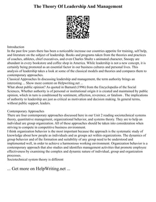 The Theory Of Leadership And Management
Introduction
In the past few years there has been a noticeable increase our countries appetite for training, self help,
and literature on the subject of leadership. Books and programs taken from the theories and practices
of coaches, athletes, chief executives, and even Charles Shultz s animated character, Snoopy are
abundant in every bookstore and coffee shop in America. While leadership is not a new concept, it is
certainly being promoted as an essential factor in our business cultures and personal lives. This
analysis of leadership takes a look at some of the classical models and theories and compares them to
contemporary approaches.
Classical Approaches In discussing leadership and management, the term authority brings an
interesting ... Show more content on Helpwriting.net ...
What about public opinion? As quoted in Barnard (1996) from the Encyclopedia of the Social
Sciences, Whether authority is of personal or institutional origin it is created and maintained by public
opinion, which in turn is conditioned by sentiment, affection, reverence, or fatalism . The implications
of authority to leadership are just as critical as motivation and decision making. In general terms,
without public support, leaders.
Contemporary Approaches
There are four contemporary approaches discussed here in our Unit 2 reading sociotechnical systems
theory, quantitative management, organizational behavior, and systems theory. They are to help an
individual are group organization. All of these approaches should be taken into consideration when
striving to compete in competitive business environment.
I think organization behavior is the most important because the approach is the systematic study of
knowledge about how people as individuals and as groups act within organizations. The dynamics of
group behavior and of the formation and suitability of any group need to be understood and
implemented well, in order to achieve a harmonious working environment. Organization behavior is a
contemporary approach that also studies and identifies management activities that promote employee
effectiveness by examining the complex and dynamic nature of individual, group and organization
processes.
Sociotechnical system theory is different
... Get more on HelpWriting.net ...
 