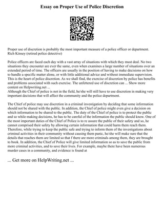 Essay on Proper Use of Police Discretion
Proper use of discretion is probably the most important measure of a police officer or department.
Rich Kinsey (retired police detective)
Police officers are faced each day with a vast array of situations with which they must deal. No two
situations they encounter are ever the same, even when examines a large number of situations over an
extended period of time. The officers are usually in the position of having to make decisions on how
to handle a specific matter alone, or with little additional advice and without immediate supervision.
This is the heart of police discretion. As we shall find, the exercise of discretion by police has benefits
and problems associated with such exercise. The unfettered use of discretion can ... Show more
content on Helpwriting.net ...
Although the Chief of police is not in the field, he/she will still have to use discretion in making very
important decisions that will affect the community and the police department.
The Chief of police may use discretion in a criminal investigation by deciding that some information
should not be shared with the public. In addition, the Chief of police might even give a decision on
which information to be shared to the public. The duty of the Chief of police is to protect the public
and so while making decisions, he has to be careful of the information the public should know. One of
the most important duties of the Chief of Police is to re assure the public of their safety and so, he
cannot comprised their safety by allowing certain information that could harm them reach them.
Therefore, while trying to keep the public safe and trying to inform them of the investigations about
criminal activities in their community without causing them panic, he/she will make sure that the
details that reaches them are limited so that f there are more criminals among them, they are brought
to book. In addition, the Chief of Police will give limited information so as to save the public from
more criminal activities, and to save their lives. For example, maybe there have been numerous
murder cases in a community, and evidence is found at
... Get more on HelpWriting.net ...
 