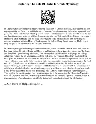 Exploring The Role Of Hades In Greek Mythology
In Greek mythology, Hades was regarded as the oldest son of Cronus and Rhea, although the last son
regurgitated by his father. He and his brothers Zeus and Poseidon defeated their father s generation of
gods, the Titans, and claimed rulership over the cosmos. Hades received the underworld, Zeus the sky,
and Poseidon the sea, with the solid earth long the province of Gaia available to all three concurrently.
Hades was often portrayed with his three headed guard dog Cerberus and, in later mythological
authors, associated with the Helm of Darkness and the bident. Many do not know but Hades is not
only the god of the Underworld but the dead and riches.
In Greek mythology, Hades the god of the underworld, was a son of the Titans Cronus and Rhea. He
had three sisters, Demeter, Hestia, and Hera, as well as two brothers, Zeus, the youngest of the three,
and Poseidon. Upon reaching adulthood, Zeus managed to force his father to disgorge his siblings.
After their release, the six younger gods, along with allies they managed to gather, challenged the
elder gods for power in the Titanomachy, a divine war. The war lasted for ten years and ended with the
victory of the younger gods. Following their victory, according to a single famous passage in the Iliad
(xv.187 93), Hades and his two brothers, Poseidon and Zeus, drew lots for realms to rule. Zeus
received the sky, Poseidon received the seas, and Hades received the underworld, the unseen realm to
which the souls of the dead go upon leaving the world as well as any and all things beneath the earth.
Some myths suggest that Hades was dissatisfied with ... Show more content on Helpwriting.net ...
This myth is the most important one Hades takes part in; it also connected the Eleusinian Mysteries
with the Olympian pantheon, particularly as represented in the Homeric Hymn to Demeter, which is
the oldest story of the abduction, most likely dating back to the beginning of the 6th Century
... Get more on HelpWriting.net ...
 