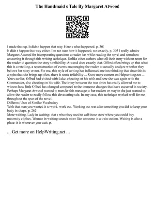 The Handmaid s Tale By Margaret Atwood
I made that up. It didn t happen that way. Here s what happened. p. 301
It didn t happen that way either. I m not sure how it happened; not exactly. p. 303 I really admire
Margaret Atwood for incorporating questions a reader has while reading the novel and somehow
answering it through this writing technique. Unlike other authors who tell their story without room for
the reader to question the story s reliability, Atwood does exactly that. Offred often brings up that what
this is a retelling, a reconstruction of events encouraging the reader to actually analyze whether they
believe her story or not. For me, this style of writing has influenced me into thinking that since this is
a point that she brings up often, there is some reliability ... Show more content on Helpwriting.net ...
Years earlier, Offred had visited with Luke, cheating on his wife and here she was again with the
Commander, also cheating on his wife. The irony between the two times has really allowed me to
witness how little Offred has changed compared to the immense changes that have occurred in society.
Perhaps Margaret Atwood wanted to transfer this message to her readers or maybe she just wanted to
allow the reader to easily follow this devastating tale. In any case, this technique worked well for me
throughout the span of the novel.
Different Uses of Similar Vocabulary
With that man you wanted it to work, work out. Working out was also something you did to keep your
body in shape. p. 262
More waiting. Lady in waiting: that s what they used to call those store where you could buy
maternity clothes. Woman in waiting sounds more like someone in a train station. Waiting is also a
place: it is wherever you wait. p.
... Get more on HelpWriting.net ...
 