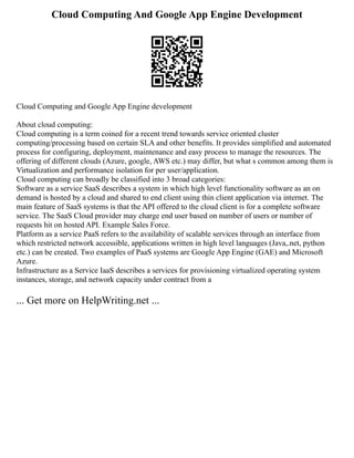 Cloud Computing And Google App Engine Development
Cloud Computing and Google App Engine development
About cloud computing:
Cloud computing is a term coined for a recent trend towards service oriented cluster
computing/processing based on certain SLA and other benefits. It provides simplified and automated
process for configuring, deployment, maintenance and easy process to manage the resources. The
offering of different clouds (Azure, google, AWS etc.) may differ, but what s common among them is
Virtualization and performance isolation for per user/application.
Cloud computing can broadly be classified into 3 broad categories:
Software as a service SaaS describes a system in which high level functionality software as an on
demand is hosted by a cloud and shared to end client using thin client application via internet. The
main feature of SaaS systems is that the API offered to the cloud client is for a complete software
service. The SaaS Cloud provider may charge end user based on number of users or number of
requests hit on hosted API. Example Sales Force.
Platform as a service PaaS refers to the availability of scalable services through an interface from
which restricted network accessible, applications written in high level languages (Java,.net, python
etc.) can be created. Two examples of PaaS systems are Google App Engine (GAE) and Microsoft
Azure.
Infrastructure as a Service IaaS describes a services for provisioning virtualized operating system
instances, storage, and network capacity under contract from a
... Get more on HelpWriting.net ...
 