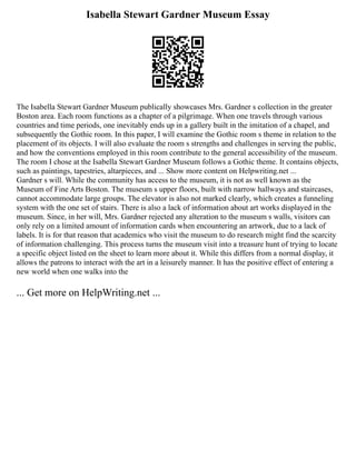 Isabella Stewart Gardner Museum Essay
The Isabella Stewart Gardner Museum publically showcases Mrs. Gardner s collection in the greater
Boston area. Each room functions as a chapter of a pilgrimage. When one travels through various
countries and time periods, one inevitably ends up in a gallery built in the imitation of a chapel, and
subsequently the Gothic room. In this paper, I will examine the Gothic room s theme in relation to the
placement of its objects. I will also evaluate the room s strengths and challenges in serving the public,
and how the conventions employed in this room contribute to the general accessibility of the museum.
The room I chose at the Isabella Stewart Gardner Museum follows a Gothic theme. It contains objects,
such as paintings, tapestries, altarpieces, and ... Show more content on Helpwriting.net ...
Gardner s will. While the community has access to the museum, it is not as well known as the
Museum of Fine Arts Boston. The museum s upper floors, built with narrow hallways and staircases,
cannot accommodate large groups. The elevator is also not marked clearly, which creates a funneling
system with the one set of stairs. There is also a lack of information about art works displayed in the
museum. Since, in her will, Mrs. Gardner rejected any alteration to the museum s walls, visitors can
only rely on a limited amount of information cards when encountering an artwork, due to a lack of
labels. It is for that reason that academics who visit the museum to do research might find the scarcity
of information challenging. This process turns the museum visit into a treasure hunt of trying to locate
a specific object listed on the sheet to learn more about it. While this differs from a normal display, it
allows the patrons to interact with the art in a leisurely manner. It has the positive effect of entering a
new world when one walks into the
... Get more on HelpWriting.net ...
 
