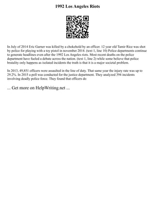 1992 Los Angeles Riots
In July of 2014 Eric Garner was killed by a chokehold by an officer. 12 year old Tamir Rice was shot
by police for playing with a toy pistol in november 2014. (text 1, line 10) Police departments continue
to generate headlines even after the 1992 Los Angeles riots. Most recent deaths on the police
department have fueled a debate across the nation. (text 1, line 2) while some believe that police
brutality only happens as isolated incidents the truth is that it is a major societal problem.
In 2013, 49,851 officers were assaulted in the line of duty. That same year the injury rate was up to
29.2%. In 2015 a poll was conducted for the justice department. They analyzed 394 incidents
involving deadly police force. They found that officers do
... Get more on HelpWriting.net ...
 