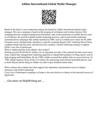 Adidas International Global Media Manager
Brand in the hand is a new marketing strategy developed by Adidas International global media
manager. This new campaign is based on the merging of cell phones and wireless internet. This
campaign presents company background information, data on the penetration of mobile devices such
as cell phones, the growth of global mobile marketing practices, and several mobile marketing
communications campaigns that Adidas launched in 2004, such as a mobile news ticker for the 2004
European soccer championship. Introduces a specific campaign Respect M.E. featuring Missy Elliott,
a popular female hip hop artist, and discusses the company s mobile marketing strategy to support
Elliott s new line of sportswear.
What is Adidas position in the athletic shoe market?
Starting out post World War II, Adidas was an important provider of the national German soccer team.
Later, Adidas they changed their marketing approach to expand their products to fringe sports, such as
high jumping and bobsledding. By the 1990s, Adidas secured their global sales on soccer footwear. In
1998, Adidas began to focus on the U.S market. By sponsoring some famous basketball players such
as Kobe Bryant and by doing so Adidas was able to gain doubled market share.
What evidence does Adidas have that suggests the importance and potential success of digital
interactive and mobile marketing?
Coca Cola s Flashernpost campaign in Europe is the most decisive evidence in the potential success of
digital and
... Get more on HelpWriting.net ...
 
