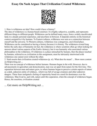 Essay On Nash Argues That Civilization Created Wilderness
1. How is wilderness an idea? How could it have a history?
The idea of wilderness is a human based construct. It is highly subjective, scalable, and represents
different things to different people. Wilderness can be defined many ways, from a widely uncultivated
land, to a deeply personal experience, and anywhere in between. It depends entirely on the historical
context assigned to it by humans. To Eastern cultures, wilderness was seen as a connection between
oneself and the universe. To Western cultures, wilderness was a dangerous, uncivilized place.
Wilderness can be considered as having a history because it is history. The wilderness existed long
before the early days of humanity (in fact, the wilderness is where scientists often go when looking for
answers about various aspects of the Earth s history), but it was humanity who associated various
philosophies to the wilderness. If wilderness is a place untouched by humans, then the places touched
by humans, referred to as civilization in this assignment, must be intricately intertwined with
wilderness one cannot exist without the other.
2. Nash asserts that civilization created wilderness (p. xi). What does he mean? ... Show more content
on Helpwriting.net ...
There was no concept of wilderness before humans. Humans began in the wild. However, due to
advancements in agriculture and domestication, man was set apart from nature for the first time. This
separation between man and nature grew, to where humans began to perceive certain aspects of nature
as a dark, unknown entity of wildness , which was full of savage creatures and other unknown
dangers. These fears instigated a feeling of superiority based on a need for dominance over the
wilderness. Man lived in, and with, nature until this separation, when the concept of wilderness began.
Hence, the assertion, civilization created
... Get more on HelpWriting.net ...
 