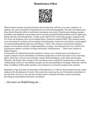 Homelessness Effect
When homeless people are faced with these factors their they will face even worse situations. In
addition, the causes and effects of homelessness are often interchangeable. This part will explain how
these factors bring the effect on individual, community and society. Homelessness damages people s
possibility and capability of motivation and it can bring emotional health problems such as depression,
bipolar disorder and schizophrenia. A study reveals that 20 25% of homeless people, compared with
6% of the non homeless, have severe mental illness. (National Coalition,2009). This situation causes
even more harm for women as the researchers found homeless women are more likely to need support
for mental health problems than men. (St Mungo s ,2016). This situation can lead more homeless
people to be alcoholics and have a high dependency on drugs. Accounting for just over a third of all
homelessness deaths is an abuse of drugs and alcohol. (Homelessness: ... Show more content on
Helpwriting.net ...
Communities are affected by homeless people in various ways. Homelessness can often have a
negative impact on local communities as homeless people have to find some places to live and sleep,
places where they will stay can be benches outside, behind buildings, on the street and the parks.
Therefore, the brand value or image of the community can be reduced by homelessness on the street.
Unfortunately, tourists or non homeless people can feel uncomfortable or in danger when they walk by
them. In addition, Public public facilities can be abused or overused by people in this situation.
Regardless of age and other circumstances of homelessness it is obvious that homelessness has a huge
impact on the development of society. The society has to pick up the cost for homeless individuals to
provide basic services or care services for them such as treatment of illness, mental counseling,
providing accommodation and food to eat (Impact
... Get more on HelpWriting.net ...
 