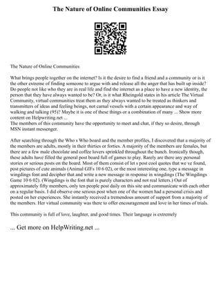 The Nature of Online Communities Essay
The Nature of Online Communities
What brings people together on the internet? Is it the desire to find a friend and a community or is it
the other extreme of finding someone to argue with and release all the anger that has built up inside?
Do people not like who they are in real life and find the internet as a place to have a new identity, the
person that they have always wanted to be? Or, is it what Rheingold states in his article The Virtual
Community, virtual communities treat them as they always wanted to be treated as thinkers and
transmitters of ideas and feeling beings, not carnal vessels with a certain appearance and way of
walking and talking (95)? Maybe it is one of these things or a combination of many ... Show more
content on Helpwriting.net ...
The members of this community have the opportunity to meet and chat, if they so desire, through
MSN instant messenger.
After searching through the Who s Who board and the member profiles, I discovered that a majority of
the members are adults, mostly in their thirties or forties. A majority of the members are females, but
there are a few male chocolate and coffee lovers sprinkled throughout the bunch. Ironically though,
these adults have filled the general post board full of games to play. Rarely are there any personal
stories or serious posts on the board. Most of them consist of let s post cool quotes that we ve found,
post pictures of cute animals (Animal GIFs 10 6 02), or the most interesting one, type a message in
wingdings font and decipher that and write a new message in response in wingdings (The Wingdings
Game 10 6 02). (Wingdings is the font that is purely characters and not real letters.) Out of
approximately fifty members, only ten people post daily on this site and communicate with each other
on a regular basis. I did observe one serious post when one of the women had a personal crisis and
posted on her experiences. She instantly received a tremendous amount of support from a majority of
the members. Her virtual community was there to offer encouragement and love in her times of trials.
This community is full of love, laughter, and good times. Their language is extremely
... Get more on HelpWriting.net ...
 