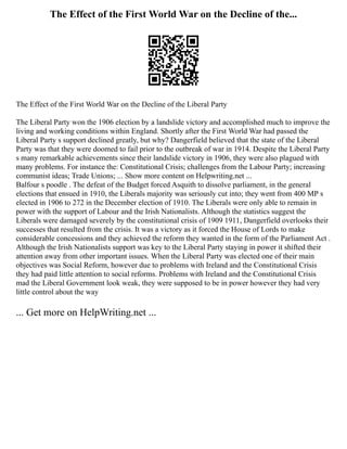 The Effect of the First World War on the Decline of the...
The Effect of the First World War on the Decline of the Liberal Party
The Liberal Party won the 1906 election by a landslide victory and accomplished much to improve the
living and working conditions within England. Shortly after the First World War had passed the
Liberal Party s support declined greatly, but why? Dangerfield believed that the state of the Liberal
Party was that they were doomed to fail prior to the outbreak of war in 1914. Despite the Liberal Party
s many remarkable achievements since their landslide victory in 1906, they were also plagued with
many problems. For instance the: Constitutional Crisis; challenges from the Labour Party; increasing
communist ideas; Trade Unions; ... Show more content on Helpwriting.net ...
Balfour s poodle . The defeat of the Budget forced Asquith to dissolve parliament, in the general
elections that ensued in 1910, the Liberals majority was seriously cut into; they went from 400 MP s
elected in 1906 to 272 in the December election of 1910. The Liberals were only able to remain in
power with the support of Labour and the Irish Nationalists. Although the statistics suggest the
Liberals were damaged severely by the constitutional crisis of 1909 1911, Dangerfield overlooks their
successes that resulted from the crisis. It was a victory as it forced the House of Lords to make
considerable concessions and they achieved the reform they wanted in the form of the Parliament Act .
Although the Irish Nationalists support was key to the Liberal Party staying in power it shifted their
attention away from other important issues. When the Liberal Party was elected one of their main
objectives was Social Reform, however due to problems with Ireland and the Constitutional Crisis
they had paid little attention to social reforms. Problems with Ireland and the Constitutional Crisis
mad the Liberal Government look weak, they were supposed to be in power however they had very
little control about the way
... Get more on HelpWriting.net ...
 