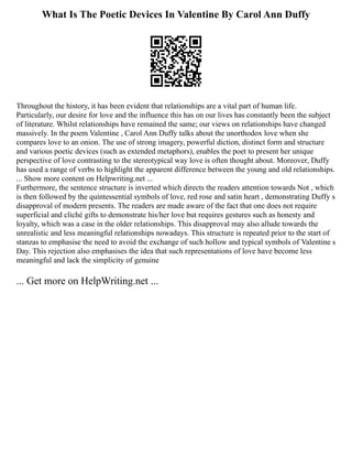 What Is The Poetic Devices In Valentine By Carol Ann Duffy
Throughout the history, it has been evident that relationships are a vital part of human life.
Particularly, our desire for love and the influence this has on our lives has constantly been the subject
of literature. Whilst relationships have remained the same; our views on relationships have changed
massively. In the poem Valentine , Carol Ann Duffy talks about the unorthodox love when she
compares love to an onion. The use of strong imagery, powerful diction, distinct form and structure
and various poetic devices (such as extended metaphors), enables the poet to present her unique
perspective of love contrasting to the stereotypical way love is often thought about. Moreover, Duffy
has used a range of verbs to highlight the apparent difference between the young and old relationships.
... Show more content on Helpwriting.net ...
Furthermore, the sentence structure is inverted which directs the readers attention towards Not , which
is then followed by the quintessential symbols of love, red rose and satin heart , demonstrating Duffy s
disapproval of modern presents. The readers are made aware of the fact that one does not require
superficial and cliché gifts to demonstrate his/her love but requires gestures such as honesty and
loyalty, which was a case in the older relationships. This disapproval may also allude towards the
unrealistic and less meaningful relationships nowadays. This structure is repeated prior to the start of
stanzas to emphasise the need to avoid the exchange of such hollow and typical symbols of Valentine s
Day. This rejection also emphasises the idea that such representations of love have become less
meaningful and lack the simplicity of genuine
... Get more on HelpWriting.net ...
 