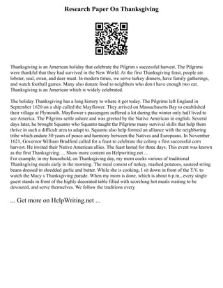 Research Paper On Thanksgiving
Thanksgiving is an American holiday that celebrate the Pilgrim s successful harvest. The Pilgrims
were thankful that they had survived in the New World. At the first Thanksgiving feast, people ate
lobster, seal, swan, and deer meat. In modern times, we serve turkey dinners, have family gatherings,
and watch football games. Many also donate food to neighbors who don t have enough two eat.
Thanksgiving is an American which is widely celebrated.
The holiday Thanksgiving has a long history to where it got today. The Pilgrims left England in
September 1620 on a ship called the Mayflower. They arrived on Massachusetts Bay to established
their village at Plymouth. Mayflower s passengers suffered a lot during the winter only half lived to
see America. The Pilgrims settle ashore and was greeted by the Native American in english. Several
days later, he brought Squanto who Squanto taught the Pilgrims many survival skills that help them
thrive in such a difficult area to adapt to. Squanto also help formed an alliance with the neighboring
tribe which endure 50 years of peace and harmony between the Natives and Europeans. In November
1621, Governor William Bradford called for a feast to celebrate the colony s first successful corn
harvest. He invited their Native American allies. The feast lasted for three days. This event was known
as the first Thanksgiving. ... Show more content on Helpwriting.net ...
For example, in my household, on Thanksgiving day, my mom cooks various of traditional
Thanksgiving meals early in the morning. The meal consist of turkey, mashed potatoes, sauteed string
beans dressed in shredded garlic and butter. While she is cooking, I sit down in front of the T.V. to
watch the Macy s Thanksgiving parade. When my mom is done, which is about 6 p.m., every single
guest stands in front of the highly decorated table filled with scorching hot meals waiting to be
devoured, and serve themselves. We follow the traditions every
... Get more on HelpWriting.net ...
 