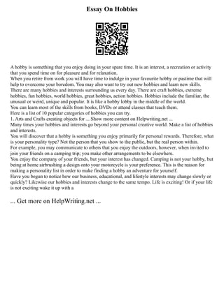 Essay On Hobbies
A hobby is something that you enjoy doing in your spare time. It is an interest, a recreation or activity
that you spend time on for pleasure and for relaxation.
When you retire from work you will have time to indulge in your favourite hobby or pastime that will
help to overcome your boredom. You may also want to try out new hobbies and learn new skills.
There are many hobbies and interests surrounding us every day. There are craft hobbies, extreme
hobbies, fun hobbies, world hobbies, great hobbies, action hobbies. Hobbies include the familiar, the
unusual or weird, unique and popular. It is like a hobby lobby in the middle of the world.
You can learn most of the skills from books, DVDs or attend classes that teach them.
Here is a list of 10 popular categories of hobbies you can try.
1. Arts and Crafts creating objects for ... Show more content on Helpwriting.net ...
Many times your hobbies and interests go beyond your personal creative world. Make a list of hobbies
and interests.
You will discover that a hobby is something you enjoy primarily for personal rewards. Therefore, what
is your personality type? Not the person that you show to the public, but the real person within.
For example, you may communicate to others that you enjoy the outdoors, however, when invited to
join your friends on a camping trip; you make other arrangements to be elsewhere.
You enjoy the company of your friends, but your interest has changed. Camping is not your hobby, but
being at home airbrushing a design onto your motorcycle is your preference. This is the reason for
making a personality list in order to make finding a hobby an adventure for yourself.
Have you begun to notice how our business, educational, and lifestyle interests may change slowly or
quickly? Likewise our hobbies and interests change to the same tempo. Life is exciting! Or if your life
is not exciting wake it up with a
... Get more on HelpWriting.net ...
 