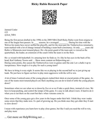 Ricky Rubio Research Paper
Jammel Cutler
#33
@Jcut_NBA
Being the first person drafted in the 1990s in the 2009 NBA Draft Ricky Rubio went from enigma to
one of the league best passers. In ____ seasons, he s averaged ________. During his time with the
Wolves his teams have never sniffed the playoffs, and for the most part the Timberwolves remained a
team marked with a lot of change instead of building a team built consistency. At only ____ years old
Rubio is Minnesota most tenured player. He s the point guard of the team and, is viewed as the
quarterback, the leader, an extension of the coach while the team is on the floor.
He s a wizard with basketball. It s amazing how he finds us. It s like he has eyes in the back of his
head, Karl Anthony Towns said. ... Show more content on Helpwriting.net ...
During some points, this season the Timberwolves were in games until the end. Let s chalk it up to
inexperience. How tough is it to play for such a young team?
We have to bring it every night. It seems like we er playing in the second half we re just giving up
leads. We just have to figure out how to play more aggressive with the will to win.
A lot of times I noticed some of the young players rushed their shots at crucial points of the game. As
one of the teams most tenured players are there anything you can do to kind of settle the young players
down?
Sometimes when we see when we re down by five or so we ll take a quick three, instead of a two. We
have to keep pushing, and control the tempo of the game. It s easy to talk about it now. It hard to do it
when you re out there on the court but that s when veterans come in.
Once some of the young guys get a few years in the league under their belt. I think they won t make
some errors that they make now. It s part of growing up. Do you think once they get older they ll start
to slow down?
I mean with experience you learn how to play close games, but like I said you need the will to win,
and play more
... Get more on HelpWriting.net ...
 