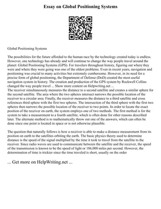 Essay on Global Positioning Systems
Global Positioning Systems
The possibilities for the future afforded to the human race by the technology created today is endless.
However, one technology has already and will continue to change the way people travel around the
planet: Global Positioning Systems (GPS). For travelers throughout history, figuring out where they
were and where they were going was one of the oldest problems. Even in recent years, navigation and
positioning was crucial to many activities but extremely cumbersome. However, in its need for a
precise form of global positioning, the Department of Defense (DoD) created the most useful
navigation system in history. The creation and production of the GPS system by Rockwell Collins
changed the way people travel ... Show more content on Helpwriting.net ...
The receiver simultaneously measures the distance to a second satellite and creates a similar sphere for
the second satellite. The area where the two spheres intersect narrows the possible location of the
receiver to a circular area. Finally, the receiver measures the distance to a third satellite and cross
references third sphere with the first two spheres. The intersection of the third sphere with the first two
spheres then narrows the possible location of the receiver to two points. In order to locate the exact
position of the receiver on earth, the system employs one of two methods. The first method is for the
system to take a measurement to a fourth satellite, which is often done for other reasons described
later. The alternate method is to mathematically throw out one of the answers, which can often be
done since one point is located in space or is not otherwise plausible.
The question that naturally follows is how a receiver is able to make a distance measurement from its
position on earth to the satellites orbiting the earth. The basic physics theory used to determine
distance is the speed of the signal multiplied by the time it took to travel from the satellite to the
receiver. Since radio waves are used to communicate between the satellite and the receiver, the speed
of the transmission is known to be the speed of light or 186,000 miles per second. However, the
determination of time is trickier since the time traveled is short, usually on the order
... Get more on HelpWriting.net ...
 