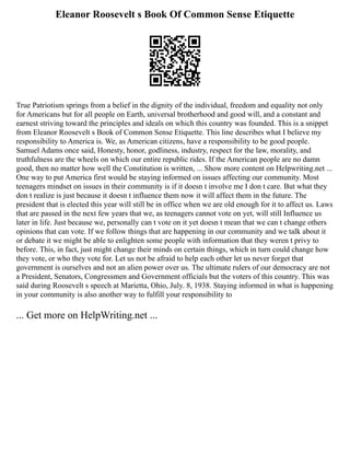 Eleanor Roosevelt s Book Of Common Sense Etiquette
True Patriotism springs from a belief in the dignity of the individual, freedom and equality not only
for Americans but for all people on Earth, universal brotherhood and good will, and a constant and
earnest striving toward the principles and ideals on which this country was founded. This is a snippet
from Eleanor Roosevelt s Book of Common Sense Etiquette. This line describes what I believe my
responsibility to America is. We, as American citizens, have a responsibility to be good people.
Samuel Adams once said, Honesty, honor, godliness, industry, respect for the law, morality, and
truthfulness are the wheels on which our entire republic rides. If the American people are no damn
good, then no matter how well the Constitution is written, ... Show more content on Helpwriting.net ...
One way to put America first would be staying informed on issues affecting our community. Most
teenagers mindset on issues in their community is if it doesn t involve me I don t care. But what they
don t realize is just because it doesn t influence them now it will affect them in the future. The
president that is elected this year will still be in office when we are old enough for it to affect us. Laws
that are passed in the next few years that we, as teenagers cannot vote on yet, will still Influence us
later in life. Just because we, personally can t vote on it yet doesn t mean that we can t change others
opinions that can vote. If we follow things that are happening in our community and we talk about it
or debate it we might be able to enlighten some people with information that they weren t privy to
before. This, in fact, just might change their minds on certain things, which in turn could change how
they vote, or who they vote for. Let us not be afraid to help each other let us never forget that
government is ourselves and not an alien power over us. The ultimate rulers of our democracy are not
a President, Senators, Congressmen and Government officials but the voters of this country. This was
said during Roosevelt s speech at Marietta, Ohio, July. 8, 1938. Staying informed in what is happening
in your community is also another way to fulfill your responsibility to
... Get more on HelpWriting.net ...
 
