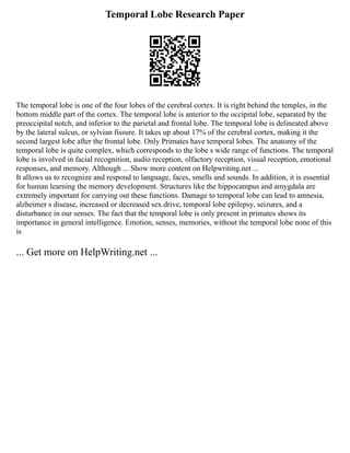 Temporal Lobe Research Paper
The temporal lobe is one of the four lobes of the cerebral cortex. It is right behind the temples, in the
bottom middle part of the cortex. The temporal lobe is anterior to the occipital lobe, separated by the
preoccipital notch, and inferior to the parietal and frontal lobe. The temporal lobe is delineated above
by the lateral sulcus, or sylvian fissure. It takes up about 17% of the cerebral cortex, making it the
second largest lobe after the frontal lobe. Only Primates have temporal lobes. The anatomy of the
temporal lobe is quite complex, which corresponds to the lobe s wide range of functions. The temporal
lobe is involved in facial recognition, audio reception, olfactory reception, visual reception, emotional
responses, and memory. Although ... Show more content on Helpwriting.net ...
It allows us to recognize and respond to language, faces, smells and sounds. In addition, it is essential
for human learning the memory development. Structures like the hippocampus and amygdala are
extremely important for carrying out these functions. Damage to temporal lobe can lead to amnesia,
alzheimer s disease, increased or decreased sex drive, temporal lobe epilepsy, seizures, and a
disturbance in our senses. The fact that the temporal lobe is only present in primates shows its
importance in general intelligence. Emotion, senses, memories, without the temporal lobe none of this
is
... Get more on HelpWriting.net ...
 