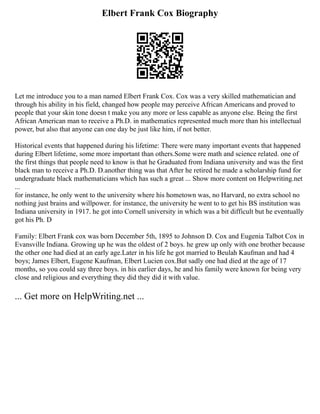 Elbert Frank Cox Biography
Let me introduce you to a man named Elbert Frank Cox. Cox was a very skilled mathematician and
through his ability in his field, changed how people may perceive African Americans and proved to
people that your skin tone doesn t make you any more or less capable as anyone else. Being the first
African American man to receive a Ph.D. in mathematics represented much more than his intellectual
power, but also that anyone can one day be just like him, if not better.
Historical events that happened during his lifetime: There were many important events that happened
during Elbert lifetime, some more important than others.Some were math and science related. one of
the first things that people need to know is that he Graduated from Indiana university and was the first
black man to receive a Ph.D. D.another thing was that After he retired he made a scholarship fund for
undergraduate black mathematicians which has such a great ... Show more content on Helpwriting.net
...
for instance, he only went to the university where his hometown was, no Harvard, no extra school no
nothing just brains and willpower. for instance, the university he went to to get his BS institution was
Indiana university in 1917. he got into Cornell university in which was a bit difficult but he eventually
got his Ph. D
Family: Elbert Frank cox was born December 5th, 1895 to Johnson D. Cox and Eugenia Talbot Cox in
Evansville Indiana. Growing up he was the oldest of 2 boys. he grew up only with one brother because
the other one had died at an early age.Later in his life he got married to Beulah Kaufman and had 4
boys; James Elbert, Eugene Kaufman, Elbert Lucien cox.But sadly one had died at the age of 17
months, so you could say three boys. in his earlier days, he and his family were known for being very
close and religious and everything they did they did it with value.
... Get more on HelpWriting.net ...
 