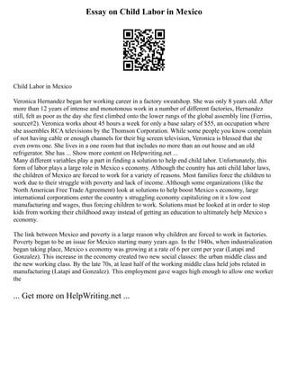 Essay on Child Labor in Mexico
Child Labor in Mexico
Veronica Hernandez began her working career in a factory sweatshop. She was only 8 years old. After
more than 12 years of intense and monotonous work in a number of different factories, Hernandez
still, felt as poor as the day she first climbed onto the lower rungs of the global assembly line (Ferriss,
source#2). Veronica works about 45 hours a week for only a base salary of $55, an occupation where
she assembles RCA televisions by the Thomson Corporation. While some people you know complain
of not having cable or enough channels for their big screen television, Veronica is blessed that she
even owns one. She lives in a one room hut that includes no more than an out house and an old
refrigerator. She has ... Show more content on Helpwriting.net ...
Many different variables play a part in finding a solution to help end child labor. Unfortunately, this
form of labor plays a large role in Mexico s economy. Although the country has anti child labor laws,
the children of Mexico are forced to work for a variety of reasons. Most families force the children to
work due to their struggle with poverty and lack of income. Although some organizations (like the
North American Free Trade Agreement) look at solutions to help boost Mexico s economy, large
international corporations enter the country s struggling economy capitalizing on it s low cost
manufacturing and wages, thus forcing children to work. Solutions must be looked at in order to stop
kids from working their childhood away instead of getting an education to ultimately help Mexico s
economy.
The link between Mexico and poverty is a large reason why children are forced to work in factories.
Poverty began to be an issue for Mexico starting many years ago. In the 1940s, when industrialization
began taking place, Mexico s economy was growing at a rate of 6 per cent per year (Latapi and
Gonzalez). This increase in the economy created two new social classes: the urban middle class and
the new working class. By the late 70s, at least half of the working middle class held jobs related in
manufacturing (Latapi and Gonzalez). This employment gave wages high enough to allow one worker
the
... Get more on HelpWriting.net ...
 