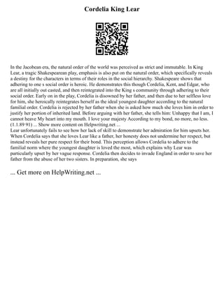 Cordelia King Lear
In the Jacobean era, the natural order of the world was perceived as strict and immutable. In King
Lear, a tragic Shakespearean play, emphasis is also put on the natural order, which specifically reveals
a destiny for the characters in terms of their roles in the social hierarchy. Shakespeare shows that
adhering to one s social order is heroic. He demonstrates this though Cordelia, Kent, and Edgar, who
are all initially out casted, and then reintegrated into the King s community through adhering to their
social order. Early on in the play, Cordelia is disowned by her father, and then due to her selfless love
for him, she heroically reintegrates herself as the ideal youngest daughter according to the natural
familial order. Cordelia is rejected by her father when she is asked how much she loves him in order to
justify her portion of inherited land. Before arguing with her father, she tells him: Unhappy that I am, I
cannot heave My heart into my mouth. I love your majesty According to my bond, no more, no less.
(1.1.89 91) ... Show more content on Helpwriting.net ...
Lear unfortunately fails to see how her lack of skill to demonstrate her admiration for him upsets her.
When Cordelia says that she loves Lear like a father, her honesty does not undermine her respect, but
instead reveals her pure respect for their bond. This perception allows Cordelia to adhere to the
familial norm where the youngest daughter is loved the most, which explains why Lear was
particularly upset by her vague response. Cordelia then decides to invade England in order to save her
father from the abuse of her two sisters. In preparation, she says
... Get more on HelpWriting.net ...
 