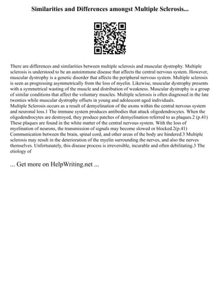 Similarities and Differences amongst Multiple Sclerosis...
There are differences and similarities between multiple sclerosis and muscular dystrophy. Multiple
sclerosis is understood to be an autoimmune disease that affects the central nervous system. However,
muscular dystrophy is a genetic disorder that affects the peripheral nervous system. Multiple sclerosis
is seen as progressing asymmetrically from the loss of myelin. Likewise, muscular dystrophy presents
with a symmetrical wasting of the muscle and distribution of weakness. Muscular dystrophy is a group
of similar conditions that affect the voluntary muscles. Multiple sclerosis is often diagnosed in the late
twenties while muscular dystrophy offsets in young and adolescent aged individuals.
Multiple Sclerosis occurs as a result of demyelination of the axons within the central nervous system
and neuronal loss.1 The immune system produces antibodies that attack oligodendrocytes. When the
oligodendrocytes are destroyed, they produce patches of demyelination referred to as plaques.2 (p.41)
These plaques are found in the white matter of the central nervous system. With the loss of
myelination of neurons, the transmission of signals may become slowed or blocked.2(p.41)
Communication between the brain, spinal cord, and other areas of the body are hindered.3 Multiple
sclerosis may result in the deterioration of the myelin surrounding the nerves, and also the nerves
themselves. Unfortunately, this disease process is irreversible, incurable and often debilitating.3 The
etiology of
... Get more on HelpWriting.net ...
 