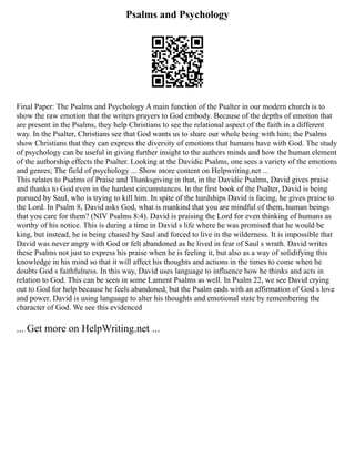 Psalms and Psychology
Final Paper: The Psalms and Psychology A main function of the Psalter in our modern church is to
show the raw emotion that the writers prayers to God embody. Because of the depths of emotion that
are present in the Psalms, they help Christians to see the relational aspect of the faith in a different
way. In the Psalter, Christians see that God wants us to share our whole being with him; the Psalms
show Christians that they can express the diversity of emotions that humans have with God. The study
of psychology can be useful in giving further insight to the authors minds and how the human element
of the authorship effects the Psalter. Looking at the Davidic Psalms, one sees a variety of the emotions
and genres; The field of psychology ... Show more content on Helpwriting.net ...
This relates to Psalms of Praise and Thanksgiving in that, in the Davidic Psalms, David gives praise
and thanks to God even in the hardest circumstances. In the first book of the Psalter, David is being
pursued by Saul, who is trying to kill him. In spite of the hardships David is facing, he gives praise to
the Lord. In Psalm 8, David asks God, what is mankind that you are mindful of them, human beings
that you care for them? (NIV Psalms 8:4). David is praising the Lord for even thinking of humans as
worthy of his notice. This is during a time in David s life where he was promised that he would be
king, but instead, he is being chased by Saul and forced to live in the wilderness. It is impossible that
David was never angry with God or felt abandoned as he lived in fear of Saul s wrath. David writes
these Psalms not just to express his praise when he is feeling it, but also as a way of solidifying this
knowledge in his mind so that it will affect his thoughts and actions in the times to come when he
doubts God s faithfulness. In this way, David uses language to influence how he thinks and acts in
relation to God. This can be seen in some Lament Psalms as well. In Psalm 22, we see David crying
out to God for help because he feels abandoned, but the Psalm ends with an affirmation of God s love
and power. David is using language to alter his thoughts and emotional state by remembering the
character of God. We see this evidenced
... Get more on HelpWriting.net ...
 