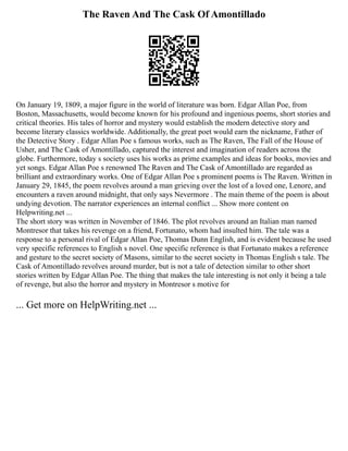 The Raven And The Cask Of Amontillado
On January 19, 1809, a major figure in the world of literature was born. Edgar Allan Poe, from
Boston, Massachusetts, would become known for his profound and ingenious poems, short stories and
critical theories. His tales of horror and mystery would establish the modern detective story and
become literary classics worldwide. Additionally, the great poet would earn the nickname, Father of
the Detective Story . Edgar Allan Poe s famous works, such as The Raven, The Fall of the House of
Usher, and The Cask of Amontillado, captured the interest and imagination of readers across the
globe. Furthermore, today s society uses his works as prime examples and ideas for books, movies and
yet songs. Edgar Allan Poe s renowned The Raven and The Cask of Amontillado are regarded as
brilliant and extraordinary works. One of Edgar Allan Poe s prominent poems is The Raven. Written in
January 29, 1845, the poem revolves around a man grieving over the lost of a loved one, Lenore, and
encounters a raven around midnight, that only says Nevermore . The main theme of the poem is about
undying devotion. The narrator experiences an internal conflict ... Show more content on
Helpwriting.net ...
The short story was written in November of 1846. The plot revolves around an Italian man named
Montresor that takes his revenge on a friend, Fortunato, whom had insulted him. The tale was a
response to a personal rival of Edgar Allan Poe, Thomas Dunn English, and is evident because he used
very specific references to English s novel. One specific reference is that Fortunato makes a reference
and gesture to the secret society of Masons, similar to the secret society in Thomas English s tale. The
Cask of Amontillado revolves around murder, but is not a tale of detection similar to other short
stories written by Edgar Allan Poe. The thing that makes the tale interesting is not only it being a tale
of revenge, but also the horror and mystery in Montresor s motive for
... Get more on HelpWriting.net ...
 