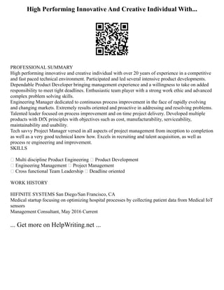 High Performing Innovative And Creative Individual With...
PROFESSIONAL SUMMARY
High performing innovative and creative individual with over 20 years of experience in a competitive
and fast paced technical environment. Participated and led several intensive product developments.
Dependable Product Developer bringing management experience and a willingness to take on added
responsibility to meet tight deadlines. Enthusiastic team player with a strong work ethic and advanced
complex problem solving skills.
Engineering Manager dedicated to continuous process improvement in the face of rapidly evolving
and changing markets. Extremely results oriented and proactive in addressing and resolving problems.
Talented leader focused on process improvement and on time project delivery. Developed multiple
products with DfX principles with objectives such as cost, manufacturability, serviceability,
maintainability and usability.
Tech savvy Project Manager versed in all aspects of project management from inception to completion
as well as a very good technical know how. Excels in recruiting and talent acquisition, as well as
process re engineering and improvement.
SKILLS
 Multi discipline Product Engineering  Product Development
 Engineering Management  Project Management
 Cross functional Team Leadership  Deadline oriented
WORK HISTORY
HIFINITE SYSTEMS San Diego/San Francisco, CA
Medical startup focusing on optimizing hospital processes by collecting patient data from Medical IoT
sensors
Management Consultant, May 2016 Current
... Get more on HelpWriting.net ...
 