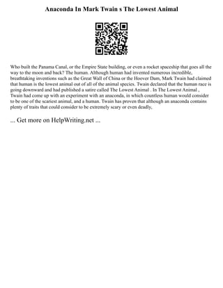 Anaconda In Mark Twain s The Lowest Animal
Who built the Panama Canal, or the Empire State building, or even a rocket spaceship that goes all the
way to the moon and back? The human. Although human had invented numerous incredible,
breathtaking inventions such as the Great Wall of China or the Hoover Dam, Mark Twain had claimed
that human is the lowest animal out of all of the animal species. Twain declared that the human race is
going downward and had published a satire called The Lowest Animal . In The Lowest Animal ,
Twain had come up with an experiment with an anaconda, in which countless human would consider
to be one of the scariest animal, and a human. Twain has proven that although an anaconda contains
plenty of traits that could consider to be extremely scary or even deadly,
... Get more on HelpWriting.net ...
 