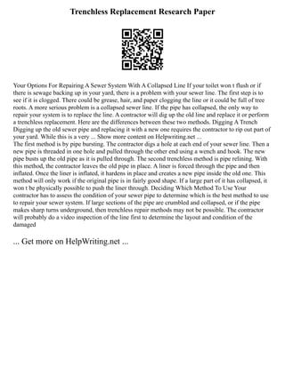 Trenchless Replacement Research Paper
Your Options For Repairing A Sewer System With A Collapsed Line If your toilet won t flush or if
there is sewage backing up in your yard, there is a problem with your sewer line. The first step is to
see if it is clogged. There could be grease, hair, and paper clogging the line or it could be full of tree
roots. A more serious problem is a collapsed sewer line. If the pipe has collapsed, the only way to
repair your system is to replace the line. A contractor will dig up the old line and replace it or perform
a trenchless replacement. Here are the differences between these two methods. Digging A Trench
Digging up the old sewer pipe and replacing it with a new one requires the contractor to rip out part of
your yard. While this is a very ... Show more content on Helpwriting.net ...
The first method is by pipe bursting. The contractor digs a hole at each end of your sewer line. Then a
new pipe is threaded in one hole and pulled through the other end using a wench and hook. The new
pipe busts up the old pipe as it is pulled through. The second trenchless method is pipe relining. With
this method, the contractor leaves the old pipe in place. A liner is forced through the pipe and then
inflated. Once the liner is inflated, it hardens in place and creates a new pipe inside the old one. This
method will only work if the original pipe is in fairly good shape. If a large part of it has collapsed, it
won t be physically possible to push the liner through. Deciding Which Method To Use Your
contractor has to assess the condition of your sewer pipe to determine which is the best method to use
to repair your sewer system. If large sections of the pipe are crumbled and collapsed, or if the pipe
makes sharp turns underground, then trenchless repair methods may not be possible. The contractor
will probably do a video inspection of the line first to determine the layout and condition of the
damaged
... Get more on HelpWriting.net ...
 