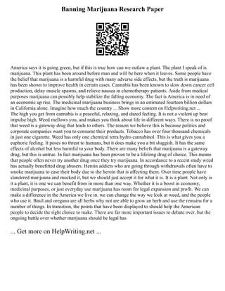 Banning Marijuana Research Paper
America says it is going green, but if this is true how can we outlaw a plant. The plant I speak of is
marijuana. This plant has been around before man and will be here when it leaves. Some people have
the belief that marijuana is a harmful drug with many adverse side effects, but the truth is marijuana
has been shown to improve health in certain cases. Cannabis has been known to slow down cancer cell
production, delay muscle spasms, and relieve nausea in chemotherapy patients. Aside from medical
purposes marijuana can possibly help stabilize the falling economy. The fact is America is in need of
an economic up rise. The medicinal marijuana business brings in an estimated fourteen billion dollars
in California alone. Imagine how much the country ... Show more content on Helpwriting.net ...
The high you get from cannabis is a peaceful, relaxing, and dazed feeling. It is not a violent up beat
impulse high. Weed mellows you, and makes you think about life in different ways. There is no proof
that weed is a gateway drug that leads to others. The reason we believe this is because politics and
corporate companies want you to consume their products. Tobacco has over four thousand chemicals
in just one cigarette. Weed has only one chemical tetra hydro cannabinol. This is what gives you a
euphoric feeling. It poses no threat to humans, but it does make you a bit sluggish. It has the same
effects of alcohol but less harmful to your body. There are many beliefs that marijuana is a gateway
drug, but this is untrue. In fact marijuana has been proven to be a lifelong drug of choice. This means
that people often never try another drug once they try marijuana. In accordance to a recent study weed
has actually benefitted drug abusers. Heroin addicts who are going through withdrawals often have to
smoke marijuana to ease their body due to the heroin that is affecting them. Over time people have
slandered marijuana and mocked it, but we should just accept it for what it is. It is a plant. Not only is
it a plant, it is one we can benefit from in more than one way. Whether it is a boost in economy,
medicinal purposes, or just everyday use marijuana has room for legal expansion and profit. We can
make a difference in the America we live in. we can change the way we look at weed, and the people
who use it. Basil and oregano are all herbs why not are able to grow an herb and use the remains for a
number of things. In transition, the points that have been displayed to should help the American
people to decide the right choice to make. There are far more important issues to debate over, but the
ongoing battle over whether marijuana should be legal has
... Get more on HelpWriting.net ...
 