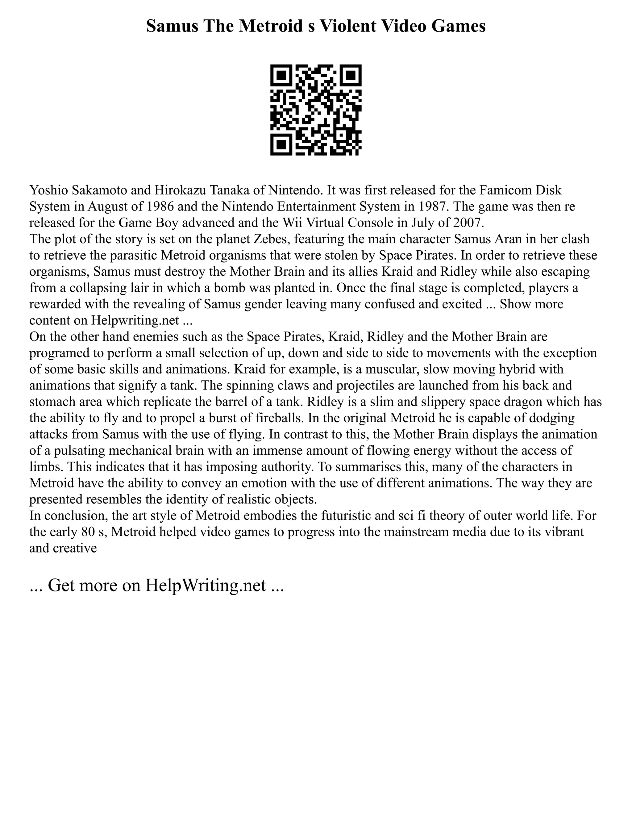 Samus The Metroid s Violent Video Games
Yoshio Sakamoto and Hirokazu Tanaka of Nintendo. It was first released for the Famicom Disk
System in August of 1986 and the Nintendo Entertainment System in 1987. The game was then re
released for the Game Boy advanced and the Wii Virtual Console in July of 2007.
The plot of the story is set on the planet Zebes, featuring the main character Samus Aran in her clash
to retrieve the parasitic Metroid organisms that were stolen by Space Pirates. In order to retrieve these
organisms, Samus must destroy the Mother Brain and its allies Kraid and Ridley while also escaping
from a collapsing lair in which a bomb was planted in. Once the final stage is completed, players a
rewarded with the revealing of Samus gender leaving many confused and excited ... Show more
content on Helpwriting.net ...
On the other hand enemies such as the Space Pirates, Kraid, Ridley and the Mother Brain are
programed to perform a small selection of up, down and side to side to movements with the exception
of some basic skills and animations. Kraid for example, is a muscular, slow moving hybrid with
animations that signify a tank. The spinning claws and projectiles are launched from his back and
stomach area which replicate the barrel of a tank. Ridley is a slim and slippery space dragon which has
the ability to fly and to propel a burst of fireballs. In the original Metroid he is capable of dodging
attacks from Samus with the use of flying. In contrast to this, the Mother Brain displays the animation
of a pulsating mechanical brain with an immense amount of flowing energy without the access of
limbs. This indicates that it has imposing authority. To summarises this, many of the characters in
Metroid have the ability to convey an emotion with the use of different animations. The way they are
presented resembles the identity of realistic objects.
In conclusion, the art style of Metroid embodies the futuristic and sci fi theory of outer world life. For
the early 80 s, Metroid helped video games to progress into the mainstream media due to its vibrant
and creative
... Get more on HelpWriting.net ...
 