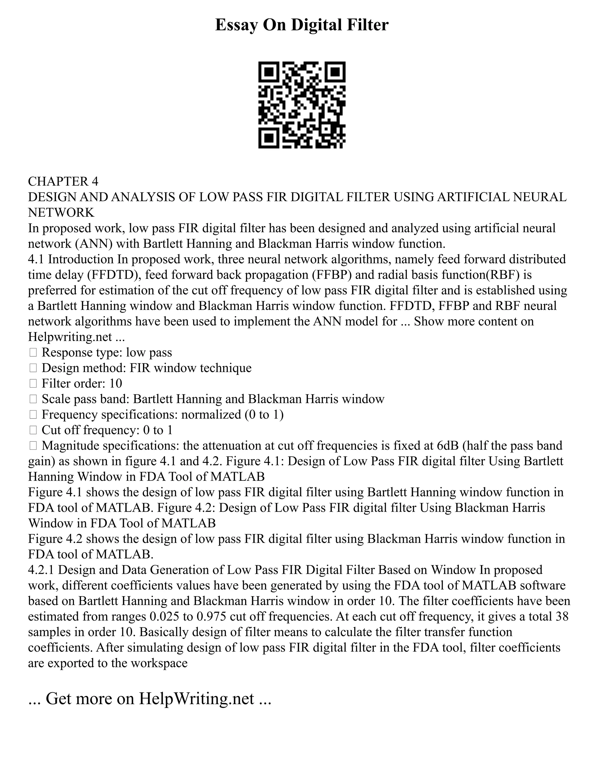 Essay On Digital Filter
CHAPTER 4
DESIGN AND ANALYSIS OF LOW PASS FIR DIGITAL FILTER USING ARTIFICIAL NEURAL
NETWORK
In proposed work, low pass FIR digital filter has been designed and analyzed using artificial neural
network (ANN) with Bartlett Hanning and Blackman Harris window function.
4.1 Introduction In proposed work, three neural network algorithms, namely feed forward distributed
time delay (FFDTD), feed forward back propagation (FFBP) and radial basis function(RBF) is
preferred for estimation of the cut off frequency of low pass FIR digital filter and is established using
a Bartlett Hanning window and Blackman Harris window function. FFDTD, FFBP and RBF neural
network algorithms have been used to implement the ANN model for ... Show more content on
Helpwriting.net ...
 Response type: low pass
 Design method: FIR window technique
 Filter order: 10
 Scale pass band: Bartlett Hanning and Blackman Harris window
 Frequency specifications: normalized (0 to 1)
 Cut off frequency: 0 to 1
 Magnitude specifications: the attenuation at cut off frequencies is fixed at 6dB (half the pass band
gain) as shown in figure 4.1 and 4.2. Figure 4.1: Design of Low Pass FIR digital filter Using Bartlett
Hanning Window in FDA Tool of MATLAB
Figure 4.1 shows the design of low pass FIR digital filter using Bartlett Hanning window function in
FDA tool of MATLAB. Figure 4.2: Design of Low Pass FIR digital filter Using Blackman Harris
Window in FDA Tool of MATLAB
Figure 4.2 shows the design of low pass FIR digital filter using Blackman Harris window function in
FDA tool of MATLAB.
4.2.1 Design and Data Generation of Low Pass FIR Digital Filter Based on Window In proposed
work, different coefficients values have been generated by using the FDA tool of MATLAB software
based on Bartlett Hanning and Blackman Harris window in order 10. The filter coefficients have been
estimated from ranges 0.025 to 0.975 cut off frequencies. At each cut off frequency, it gives a total 38
samples in order 10. Basically design of filter means to calculate the filter transfer function
coefficients. After simulating design of low pass FIR digital filter in the FDA tool, filter coefficients
are exported to the workspace
... Get more on HelpWriting.net ...
 