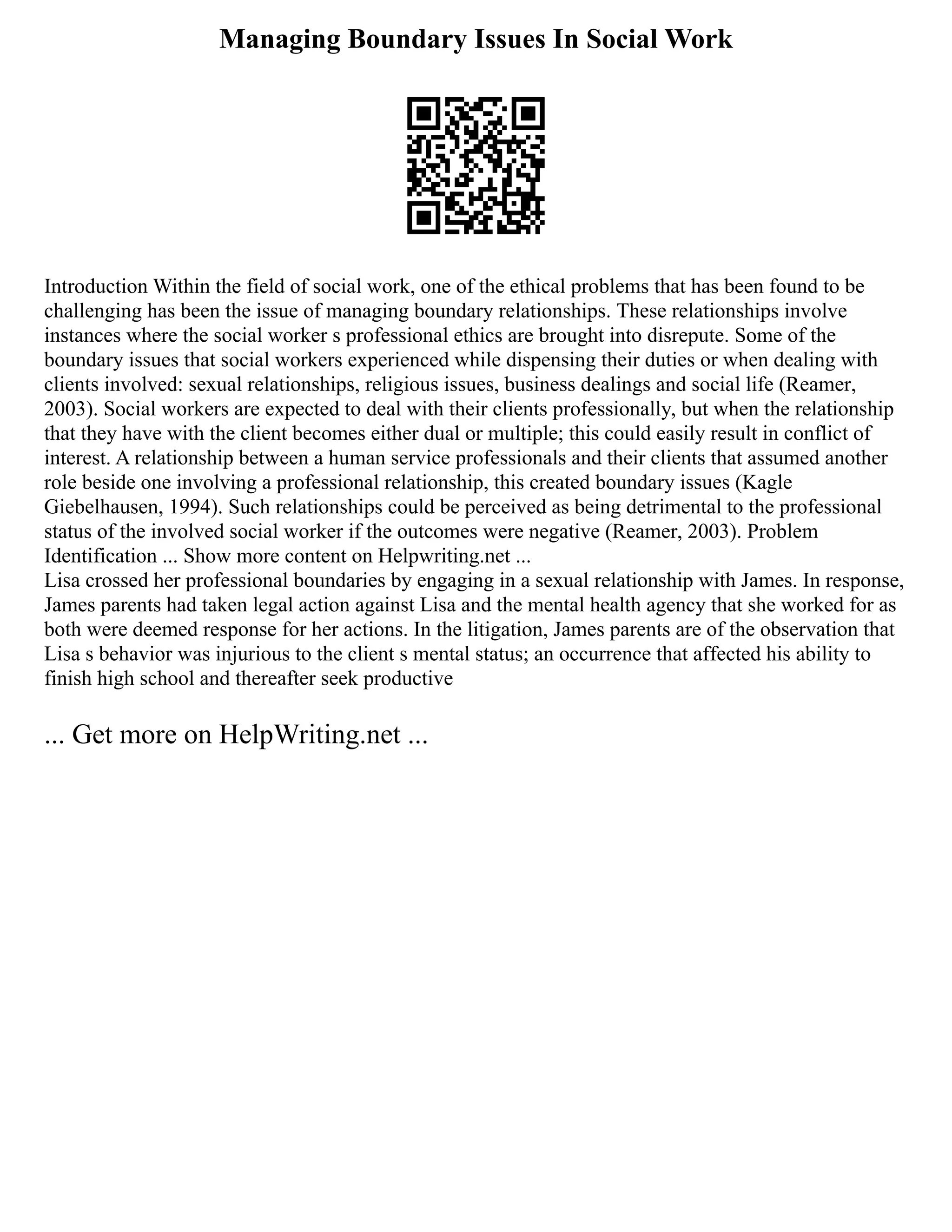 Managing Boundary Issues In Social Work
Introduction Within the field of social work, one of the ethical problems that has been found to be
challenging has been the issue of managing boundary relationships. These relationships involve
instances where the social worker s professional ethics are brought into disrepute. Some of the
boundary issues that social workers experienced while dispensing their duties or when dealing with
clients involved: sexual relationships, religious issues, business dealings and social life (Reamer,
2003). Social workers are expected to deal with their clients professionally, but when the relationship
that they have with the client becomes either dual or multiple; this could easily result in conflict of
interest. A relationship between a human service professionals and their clients that assumed another
role beside one involving a professional relationship, this created boundary issues (Kagle
Giebelhausen, 1994). Such relationships could be perceived as being detrimental to the professional
status of the involved social worker if the outcomes were negative (Reamer, 2003). Problem
Identification ... Show more content on Helpwriting.net ...
Lisa crossed her professional boundaries by engaging in a sexual relationship with James. In response,
James parents had taken legal action against Lisa and the mental health agency that she worked for as
both were deemed response for her actions. In the litigation, James parents are of the observation that
Lisa s behavior was injurious to the client s mental status; an occurrence that affected his ability to
finish high school and thereafter seek productive
... Get more on HelpWriting.net ...
 