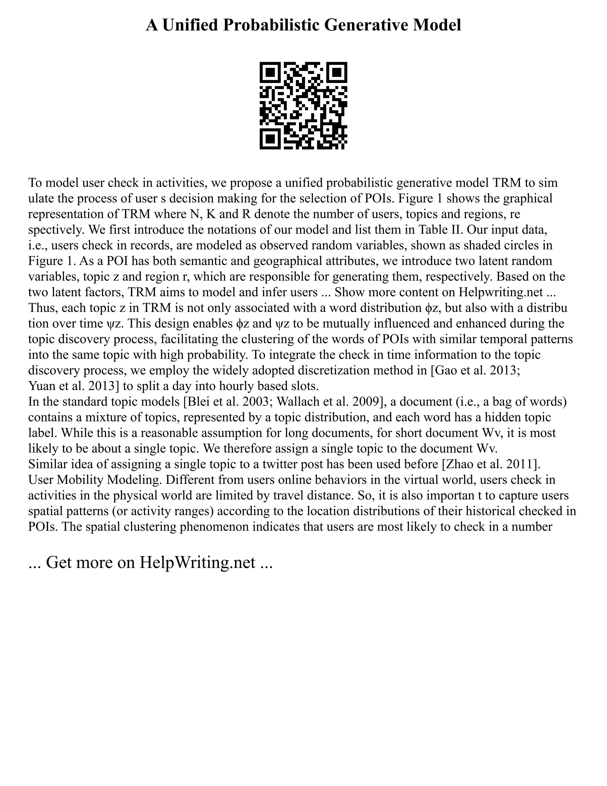 A Unified Probabilistic Generative Model
To model user check in activities, we propose a unified probabilistic generative model TRM to sim
ulate the process of user s decision making for the selection of POIs. Figure 1 shows the graphical
representation of TRM where N, K and R denote the number of users, topics and regions, re
spectively. We first introduce the notations of our model and list them in Table II. Our input data,
i.e., users check in records, are modeled as observed random variables, shown as shaded circles in
Figure 1. As a POI has both semantic and geographical attributes, we introduce two latent random
variables, topic z and region r, which are responsible for generating them, respectively. Based on the
two latent factors, TRM aims to model and infer users ... Show more content on Helpwriting.net ...
Thus, each topic z in TRM is not only associated with a word distribution ϕz, but also with a distribu
tion over time ψz. This design enables ϕz and ψz to be mutually influenced and enhanced during the
topic discovery process, facilitating the clustering of the words of POIs with similar temporal patterns
into the same topic with high probability. To integrate the check in time information to the topic
discovery process, we employ the widely adopted discretization method in [Gao et al. 2013;
Yuan et al. 2013] to split a day into hourly based slots.
In the standard topic models [Blei et al. 2003; Wallach et al. 2009], a document (i.e., a bag of words)
contains a mixture of topics, represented by a topic distribution, and each word has a hidden topic
label. While this is a reasonable assumption for long documents, for short document Wv, it is most
likely to be about a single topic. We therefore assign a single topic to the document Wv.
Similar idea of assigning a single topic to a twitter post has been used before [Zhao et al. 2011].
User Mobility Modeling. Different from users online behaviors in the virtual world, users check in
activities in the physical world are limited by travel distance. So, it is also importan t to capture users
spatial patterns (or activity ranges) according to the location distributions of their historical checked in
POIs. The spatial clustering phenomenon indicates that users are most likely to check in a number
... Get more on HelpWriting.net ...
 