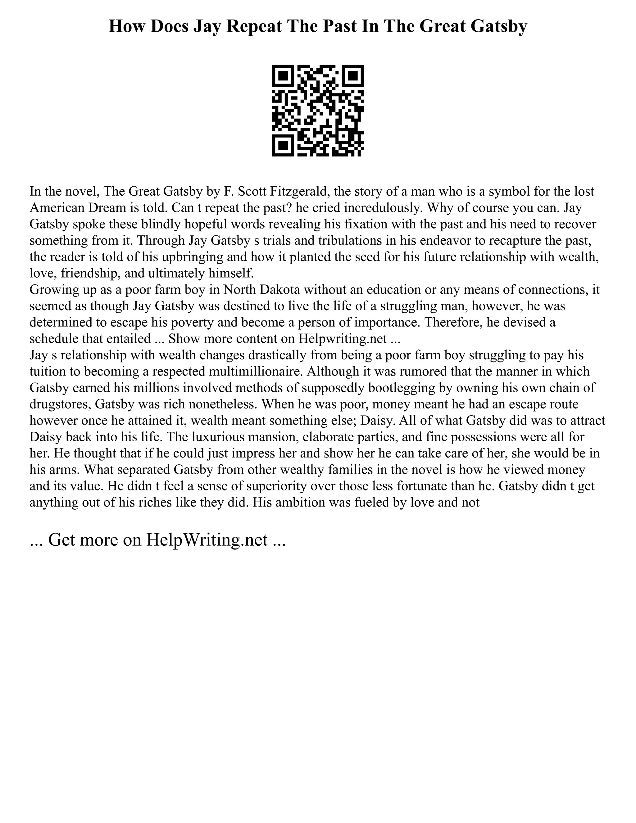 How Does Jay Repeat The Past In The Great Gatsby
In the novel, The Great Gatsby by F. Scott Fitzgerald, the story of a man who is a symbol for the lost
American Dream is told. Can t repeat the past? he cried incredulously. Why of course you can. Jay
Gatsby spoke these blindly hopeful words revealing his fixation with the past and his need to recover
something from it. Through Jay Gatsby s trials and tribulations in his endeavor to recapture the past,
the reader is told of his upbringing and how it planted the seed for his future relationship with wealth,
love, friendship, and ultimately himself.
Growing up as a poor farm boy in North Dakota without an education or any means of connections, it
seemed as though Jay Gatsby was destined to live the life of a struggling man, however, he was
determined to escape his poverty and become a person of importance. Therefore, he devised a
schedule that entailed ... Show more content on Helpwriting.net ...
Jay s relationship with wealth changes drastically from being a poor farm boy struggling to pay his
tuition to becoming a respected multimillionaire. Although it was rumored that the manner in which
Gatsby earned his millions involved methods of supposedly bootlegging by owning his own chain of
drugstores, Gatsby was rich nonetheless. When he was poor, money meant he had an escape route
however once he attained it, wealth meant something else; Daisy. All of what Gatsby did was to attract
Daisy back into his life. The luxurious mansion, elaborate parties, and fine possessions were all for
her. He thought that if he could just impress her and show her he can take care of her, she would be in
his arms. What separated Gatsby from other wealthy families in the novel is how he viewed money
and its value. He didn t feel a sense of superiority over those less fortunate than he. Gatsby didn t get
anything out of his riches like they did. His ambition was fueled by love and not
... Get more on HelpWriting.net ...
 